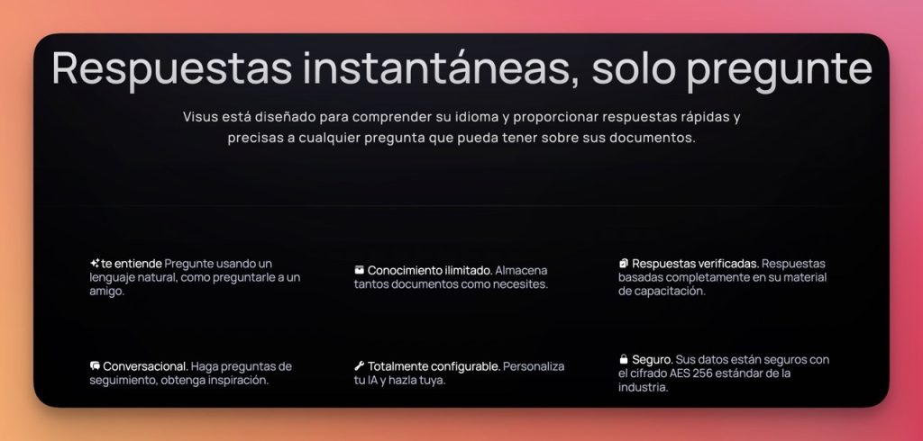Visus Entrena tu propia IA de ChatGPT Google Chrome AI Mafia IA 2 Visus es una plataforma revolucionaria que te permite acceder rápidamente a tus documentos y obtener respuestas instantáneas. Con su capacidad de comprender el lenguaje natural y proporcionar respuestas precisas, Visus simplifica el proceso de búsqueda de información y ahorra tiempo. Además, su configurabilidad y seguridad de datos hacen de Visus una opción confiable para individuos y líderes de equipos empresariales que deseen tener acceso instantáneo a su conocimiento.